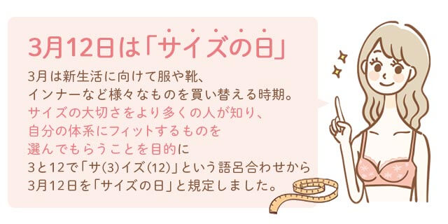 3月12日はサイズの日｜3月は新生活に向けて服や靴、インナーなど様々なものを買い換える時期。サイズの大切さをより多くの人が知り、自分の体型にフィットするものを選んでもらうことを目的に、3と12で「サ