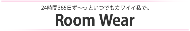 24時間365日ず～っといつでもかわいい私で。ルームウェア